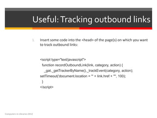 Useful: Tracking outbound links

                          1.   Insert some code into the <head> of the page(s) on which you want
                               to track outbound links:


                               <script type="text/javascript">
                                function recordOutboundLink(link, category, action) {
                                    _gat._getTrackerByName()._trackEvent(category, action);
                               setTimeout('document.location = "' + link.href + '"', 100);
                                }
                               </script>




Computers in Libraries 2012
 