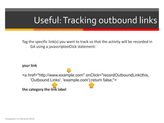 Useful: Tracking outbound links

               Tag the specific link(s) you want to track so that the activity will be recorded in
                    GA using a javascriptonClick statement:



               your link

               <a href="http://www.example.com" onClick="recordOutboundLink(this,
                   'Outbound Links', 'example.com');return false;">

               the category the link label




Computers in Libraries 2012
 