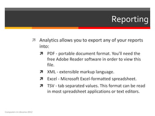 Reporting

                           Analytics allows you to export any of your reports
                              into:
                               PDF - portable document format. You'll need the
                                free Adobe Reader software in order to view this
                                file.
                               XML - extensible markup language.
                               Excel - Microsoft Excel-formatted spreadsheet.
                               TSV - tab separated values. This format can be read
                                in most spreadsheet applications or text editors.



Computers in Libraries 2012
 