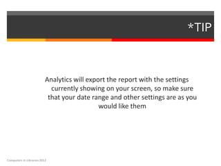 *TIP


                          Analytics will export the report with the settings
                            currently showing on your screen, so make sure
                           that your date range and other settings are as you
                                             would like them




Computers in Libraries 2012
 