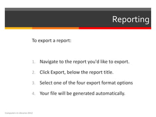 Reporting

                          To export a report:



                          1. Navigate to the report you'd like to export.

                          2. Click Export, below the report title.

                          3. Select one of the four export format options

                          4. Your file will be generated automatically.



Computers in Libraries 2012
 