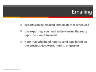 Emailing

                           Reports can be emailed immediately or scheduled

                           Like exporting, you need to be viewing the exact
                              report you want to email

                           Note that scheduled reports send data based on
                              the previous day, week, month, or quarter




Computers in Libraries 2012
 