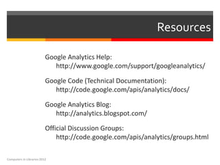 Resources

                          Google Analytics Help:
                             http://www.google.com/support/googleanalytics/

                          Google Code (Technical Documentation):
                             http://code.google.com/apis/analytics/docs/

                          Google Analytics Blog:
                             http://analytics.blogspot.com/

                          Official Discussion Groups:
                              http://code.google.com/apis/analytics/groups.html

Computers in Libraries 2012
 
