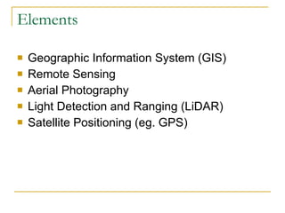 Elements Geographic Information System (GIS) Remote Sensing Aerial Photography Light Detection and Ranging (LiDAR) Satellite Positioning (eg. GPS) 