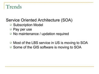 Trends Service Oriented Architecture (SOA) Subscription Model Pay per use No maintenance / updation required Most of the LBS service in US is moving to SOA Some of the GIS software is moving to SOA 