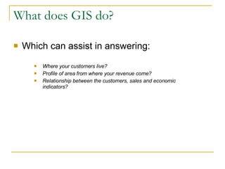 What does GIS do? Which can assist in answering: Where your customers live? Profile of area from where your revenue come? Relationship between the customers, sales and economic indicators? 