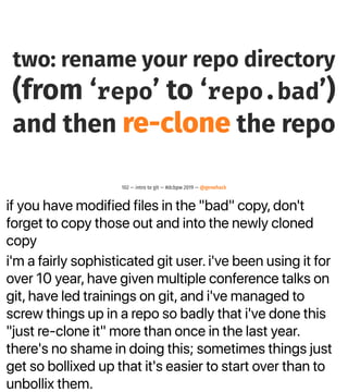if you have modified files in the "bad" copy, don't
forget to copy those out and into the newly cloned
copy
i'm a fairly sophisticated git user. i've been using it for
over 10 year, have given multiple conference talks on
git, have led trainings on git, and i've managed to
screw things up in a repo so badly that i've done this
"just re-clone it" more than once in the last year.
there's no shame in doing this; sometimes things just
get so bollixed up that it's easier to start over than to
unbollix them.
two: rename your repo directory
(from ‘repo’ to ‘repo.bad’)
and then re-clone the repo
102 — intro to git — #dcbpw 2019 — @genehack
 