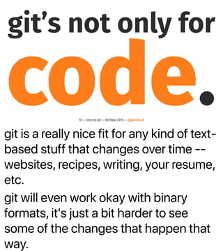 git is a really nice fit for any kind of text-
based stuff that changes over time --
websites, recipes, writing, your resume,
etc.
git will even work okay with binary
formats, it's just a bit harder to see
some of the changes that happen that
way.
git’s not only for
code.18 — intro to git — #dcbpw 2019 — @genehack
 