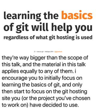 they're way bigger than the scope of
this talk, and the material in this talk
applies equally to any of them. i
encourage you to initially focus on
learning the basics of git, and only
then start to focus on the git hosting
site you (or the project you've chosen
to work on) have decided to use.
learning the basics
of git will help you
regardless of what git hosting is used
21 — intro to git — #dcbpw 2019 — @genehack
 