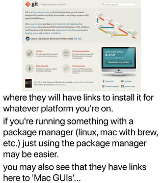 where they will have links to install it for
whatever platform you're on.
if you're running something with a
package manager (linux, mac with brew,
etc.) just using the package manager
may be easier.
you may also see that they have links
here to 'Mac GUIs'...
 