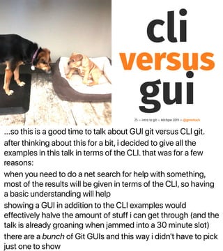 ...so this is a good time to talk about GUI git versus CLI git.
after thinking about this for a bit, i decided to give all the
examples in this talk in terms of the CLI. that was for a few
reasons:
when you need to do a net search for help with something,
most of the results will be given in terms of the CLI, so having
a basic understanding will help
showing a GUI in addition to the CLI examples would
effectively halve the amount of stuff i can get through (and the
talk is already groaning when jammed into a 30 minute slot)
there are a bunch of Git GUIs and this way i didn't have to pick
just one to show
cli
versus
gui25 — intro to git — #dcbpw 2019 — @genehack
 