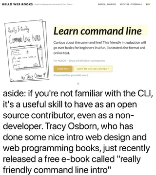 aside: if you're not familiar with the CLI,
it's a useful skill to have as an open
source contributor, even as a non-
developer. Tracy Osborn, who has
done some nice intro web design and
web programming books, just recently
released a free e-book called "really
friendly command line intro"
26
 