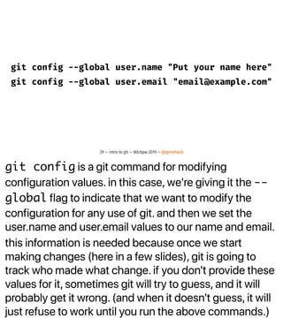 git config is a git command for modifying
configuration values. in this case, we're giving it the --
global flag to indicate that we want to modify the
configuration for any use of git. and then we set the
user.name and user.email values to our name and email.
this information is needed because once we start
making changes (here in a few slides), git is going to
track who made what change. if you don't provide these
values for it, sometimes git will try to guess, and it will
probably get it wrong. (and when it doesn't guess, it will
just refuse to work until you run the above commands.)
git config --global user.name "Put your name here"
git config --global user.email "email@example.com"
29 — intro to git — #dcbpw 2019 — @genehack
 