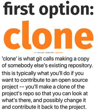 'clone' is what git calls making a copy
of somebody else's existing repository.
this is typically what you'll do if you
want to contribute to an open source
project -- you'll make a clone of the
project's repo so that you can look at
what's there, and possibly change it
and contribute it back to the project.
ﬁrst option:
clone32 — intro to git — #dcbpw 2019 — @genehack
 