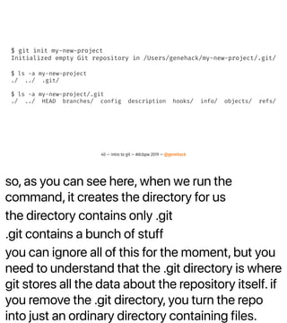 so, as you can see here, when we run the
command, it creates the directory for us
the directory contains only .git
.git contains a bunch of stuff
you can ignore all of this for the moment, but you
need to understand that the .git directory is where
git stores all the data about the repository itself. if
you remove the .git directory, you turn the repo
into just an ordinary directory containing files.
$ git init my-new-project
Initialized empty Git repository in /Users/genehack/my-new-project/.git/
$ ls -a my-new-project
./ ../ .git/
$ ls -a my-new-project/.git
./ ../ HEAD branches/ config description hooks/ info/ objects/ refs/
40 — intro to git — #dcbpw 2019 — @genehack
 