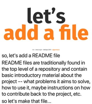 so, let's add a README file
README files are traditionally found in
the top level of a repository and contain
basic introductory material about the
project -- what problems it aims to solve,
how to use it, maybe instructions on how
to contribute back to the project, etc.
so let's make that file...
let’s
add a ﬁle
45 — intro to git — #dcbpw 2019 — @genehack
 
