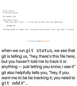when we run git status, we see that
git is telling us, "hey, there's this file here,
but you haven't told me to track it or
anything -- just letting you know, i see it"
git also helpfully tells you, "hey, if you
want me to be be tracking it, you need to
git add it"...
$ git status
On branch master
No commits yet
Untracked files:
(use "git add <file>..." to include in what will be committed)
README.md
nothing added to commit but untracked files present (use "git add" to track)
49 — intro to git — #dcbpw 2019 — @genehack
 