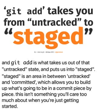 and git add is what takes us out of that
"untracked" state, and puts us into "staged".
"staged" is an area in between 'untracked'
and 'committed', which allows you to build
up what's going to be in a commit piece by
piece. this isn't something you'll care too
much about when you're just getting
started.
‘git add’ takes you
from “untracked” to
“staged”56 — intro to git — #dcbpw 2019 — @genehack
 
