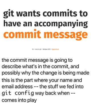 the commit message is going to
describe what's in the commit, and
possibly why the change is being made
this is the part where your name and
email address -- the stuff we fed into
git config way back when --
comes into play
git wants commits to
have an accompanying
commit message
59 — intro to git — #dcbpw 2019 — @genehack
 