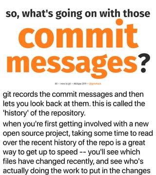 git records the commit messages and then
lets you look back at them. this is called the
'history' of the repository.
when you're first getting involved with a new
open source project, taking some time to read
over the recent history of the repo is a great
way to get up to speed -- you'll see which
files have changed recently, and see who's
actually doing the work to put in the changes
so, what's going on with those
commit
messages?80 — intro to git — #dcbpw 2019 — @genehack
 