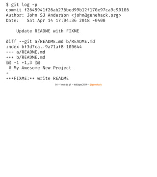 $ git log -p
commit f2645941f26ab276bed99b12f170e97ca9c90106
Author: John SJ Anderson <john@genehack.org>
Date: Sat Apr 14 17:04:36 2018 -0400
Update README with FIXME
diff --git a/README.md b/README.md
index bf3d7ca..9a71af8 100644
--- a/README.md
+++ b/README.md
@@ -1 +1,3 @@
# My Awesome New Project
+
+**FIXME:** write README
84 — intro to git — #dcbpw 2019 — @genehack
 