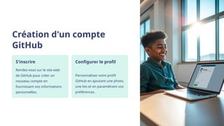 Création d'un compte
GitHub
S'inscrire
Rendez-vous sur le site web
de GitHub pour créer un
nouveau compte en
fournissant vos informations
personnelles.
Configurer le profil
Personnalisez votre profil
GitHub en ajoutant une photo,
une bio et en paramétrant vos
préférences.
 