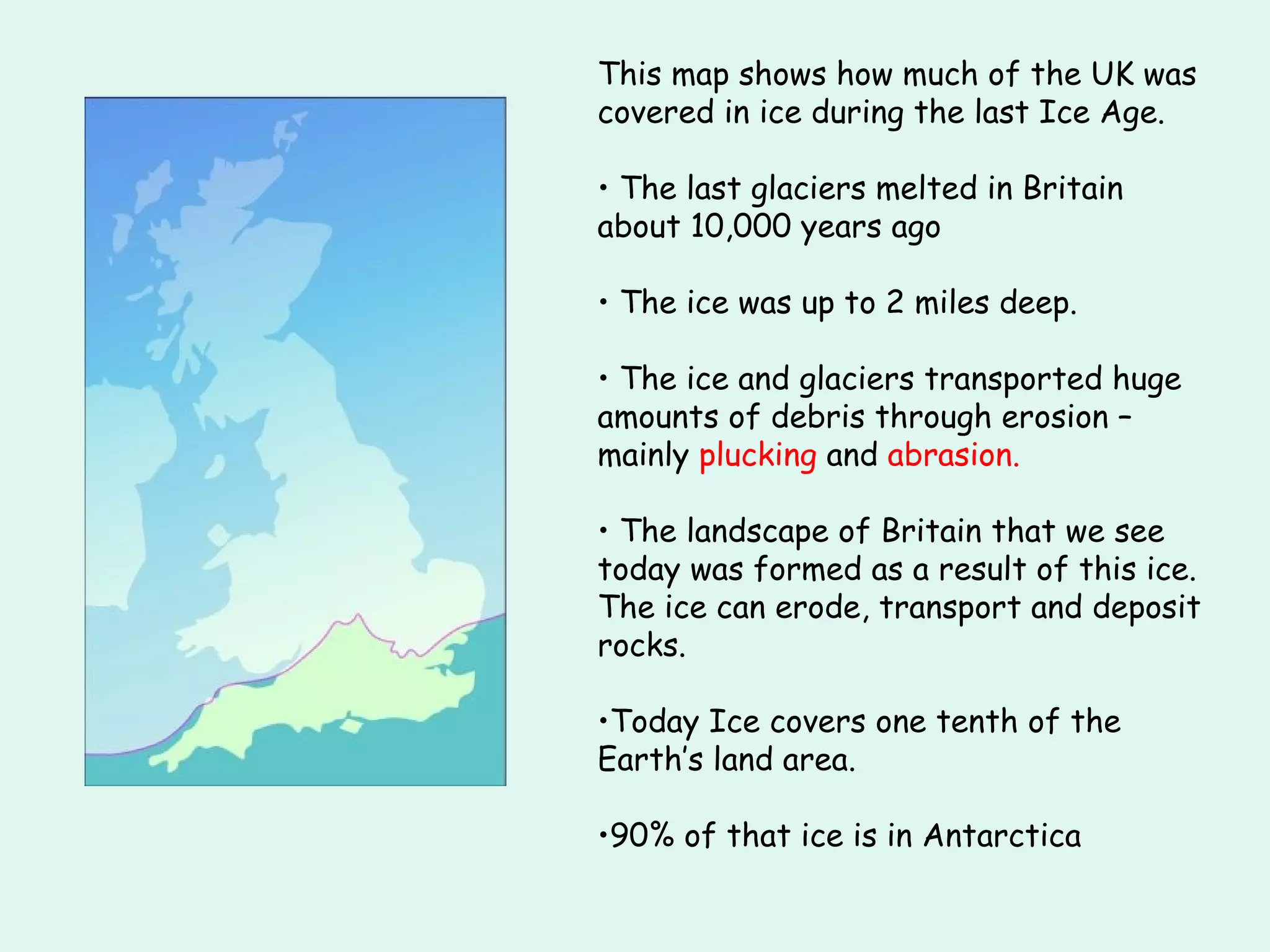 This map shows how much of the UK was covered in ice during the last Ice Age. The last glaciers melted in Britain about 10,000 years ago The ice was up to 2 miles deep. The ice and glaciers transported huge amounts of debris through erosion – mainly  plucking  and  abrasion. The landscape of Britain that we see today was formed as a result of this ice. The ice can erode, transport and deposit rocks. Today Ice covers one tenth of the Earth’s land area. 90% of that ice is in Antarctica 