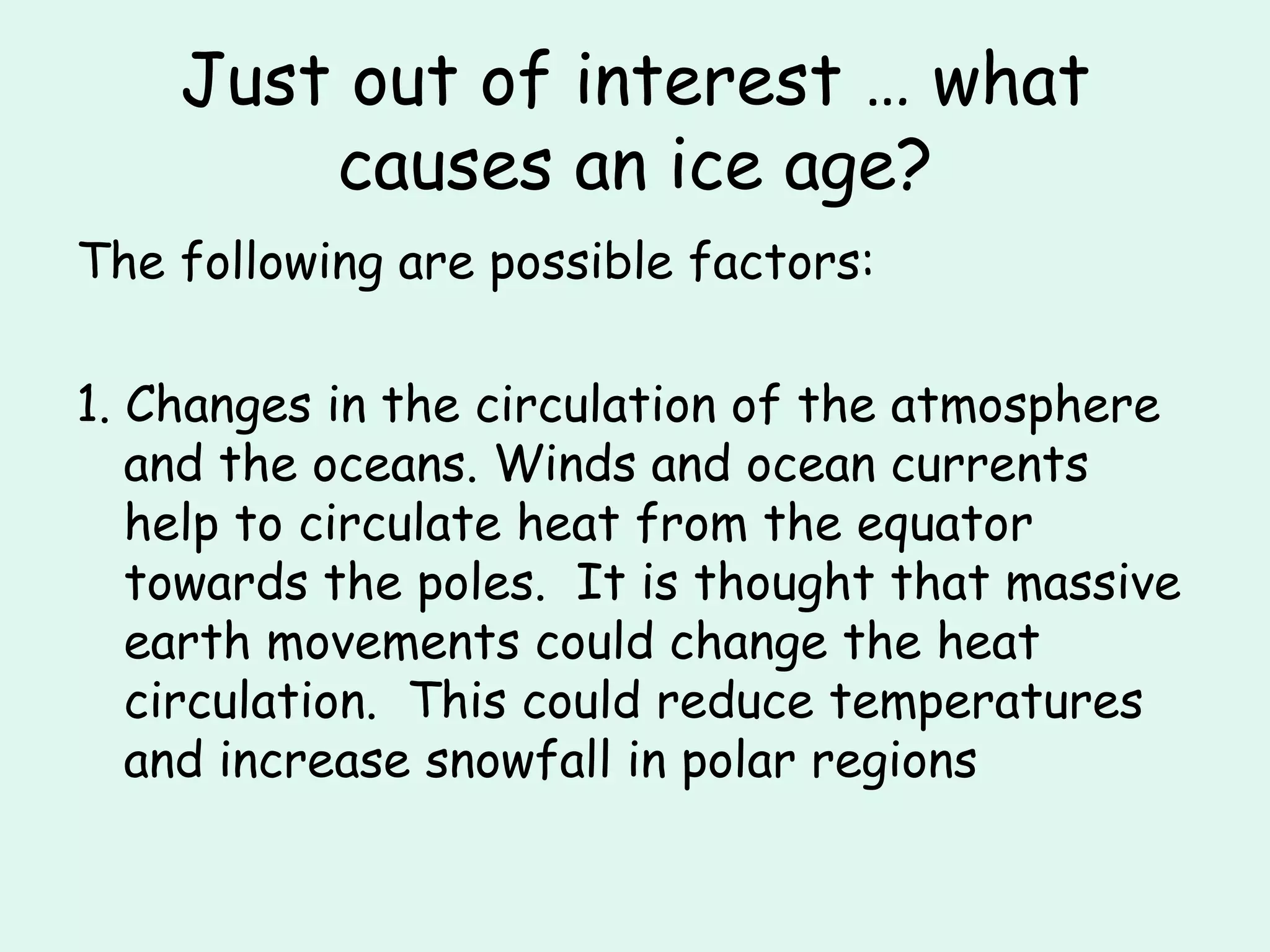 Just out of interest … what causes an ice age? The following are possible factors: 1. Changes in the circulation of the atmosphere and the oceans. Winds and ocean currents help to circulate heat from the equator towards the poles.  It is thought that massive earth movements could change the heat circulation.  This could reduce temperatures and increase snowfall in polar regions 
