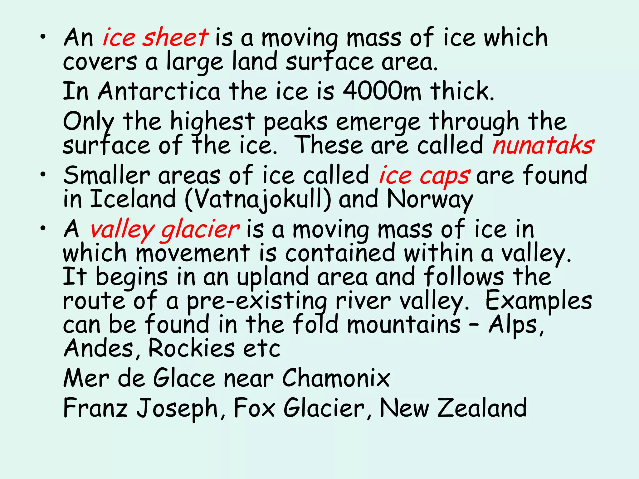 An  ice sheet  is a moving mass of ice which covers a large land surface area. In Antarctica the ice is 4000m thick. Only the highest peaks emerge through the surface of the ice.  These are called  nunataks Smaller areas of ice called  ice caps  are found in Iceland (Vatnajokull) and Norway A  valley glacier  is a moving mass of ice in which movement is contained within a valley.  It begins in an upland area and follows the route of a pre-existing river valley.  Examples can be found in the fold mountains – Alps, Andes, Rockies etc Mer de Glace near Chamonix Franz Joseph, Fox Glacier, New Zealand 