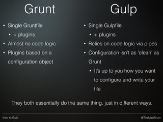 @TheMattBruntIntro to Gulp
Disadvantages?
• More dependencies
• At the mercy of plugins supporting things
• gulp-ruby-sass to use ruby-sass for example
• ‘Bloat’
• Gulp is a relative newcomer compared to Grunt
• Smaller install base than Grunt - though it’s catching
up
• Pretty much everything here can be done in npm-scripts
 