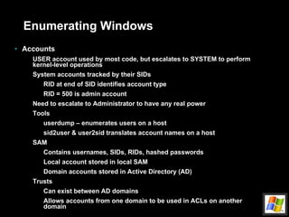 Enumerating Windows Accounts USER account used by most code, but escalates to SYSTEM to perform kernel-level operations System accounts tracked by their SIDs RID at end of SID identifies account type RID = 500 is admin account Need to escalate to Administrator to have any real power Tools userdump – enumerates users on a host sid2user & user2sid translates account names on a host SAM Contains usernames, SIDs, RIDs, hashed passwords Local account stored in local SAM Domain accounts stored in Active Directory (AD) Trusts Can exist between AD domains Allows accounts from one domain to be used in ACLs on another domain 