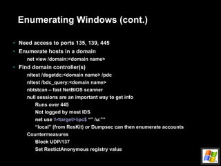 Enumerating Windows (cont.) Need access to ports 135, 139, 445 Enumerate hosts in a domain net view /domain:<domain name> Find domain controller(s) nltest /dsgetdc:<domain name> /pdc nltest /bdc_query:<domain name> nbtstcan – fast NetBIOS scanner null sessions are an important way to get info Runs over 445 Not logged by most IDS net use  \\<target>\ipc$  “” /u:”” “ local” (from ResKit) or Dumpsec can then enumerate accounts Countermeasures Block UDP/137 Set RestictAnonymous registry value 