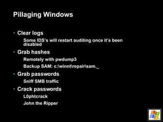 Pillaging Windows Clear logs Some IDS’s will restart auditing once it’s been disabled Grab hashes Remotely with pwdump3 Backup SAM: c:\winnt\repair\sam._ Grab passwords Sniff SMB traffic Crack passwords L0phtcrack John the Ripper 