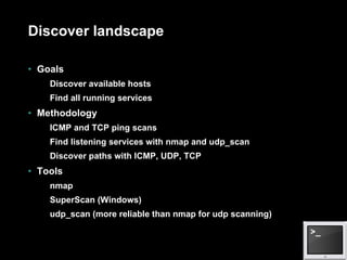Discover landscape Goals Discover available hosts Find all running services Methodology ICMP and TCP ping scans Find listening services with nmap and udp_scan Discover paths with ICMP, UDP, TCP Tools nmap SuperScan (Windows) udp_scan (more reliable than nmap for udp scanning) 