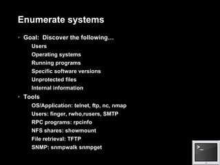 Enumerate systems Goal:  Discover the following… Users Operating systems Running programs Specific software versions Unprotected files Internal information Tools OS/Application: telnet, ftp, nc, nmap Users: finger, rwho,rusers, SMTP RPC programs: rpcinfo NFS shares: showmount File retrieval: TFTP SNMP: snmpwalk snmpget 