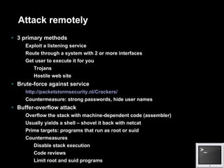 Attack remotely 3 primary methods Exploit a listening service Route through a system with 2 or more interfaces Get user to execute it for you Trojans Hostile web site Brute-force against service http://packetstormsecurity.nl/Crackers/ Countermeasure: strong passwords, hide user names Buffer-overflow attack Overflow the stack with machine-dependent code (assembler) Usually yields a shell – shovel it back with netcat Prime targets: programs that run as root or suid Countermeasures Disable stack execution Code reviews Limit root and suid programs 