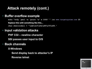 Attack remotely (cont.) Buffer overflow example echo “vrfy `perl –e ‘print “a” x 1000’`” |nc  www.targetsystem.com  25 Replace this with something like this… char shellcode[] = “\xeb\xlf\x5e\x89\x76\x08…” Input validation attacks PHF CGI – newline character SSI passes user input to O/S Back channels X-Windows Send display back to attacker’s IP Reverse telnet 