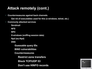 Attack remotely (cont.)  Countermeasures against back channels Get rid of executables used for this (x-windows, telnet, etc.) Commonly attacked services Sendmail NFS RPC X-windows (sniffing session data) ftpd (wu-ftpd) DNS Guessable query IDs BIND vulnerabilities Countermeasures Restrict zone transfers Block TCP/UDP 53 Don’t use HINFO records 