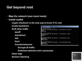 Get beyond root Map the network (own more hosts) Install rootkit crypto checksum is the only way to know if it’s real Create backdoors Sniff other traffic dsniff arpredirect loki Hunt Countermeasures Encrypt all traffic Switched networks (not a panacaea) Clean logs Session hijacking 