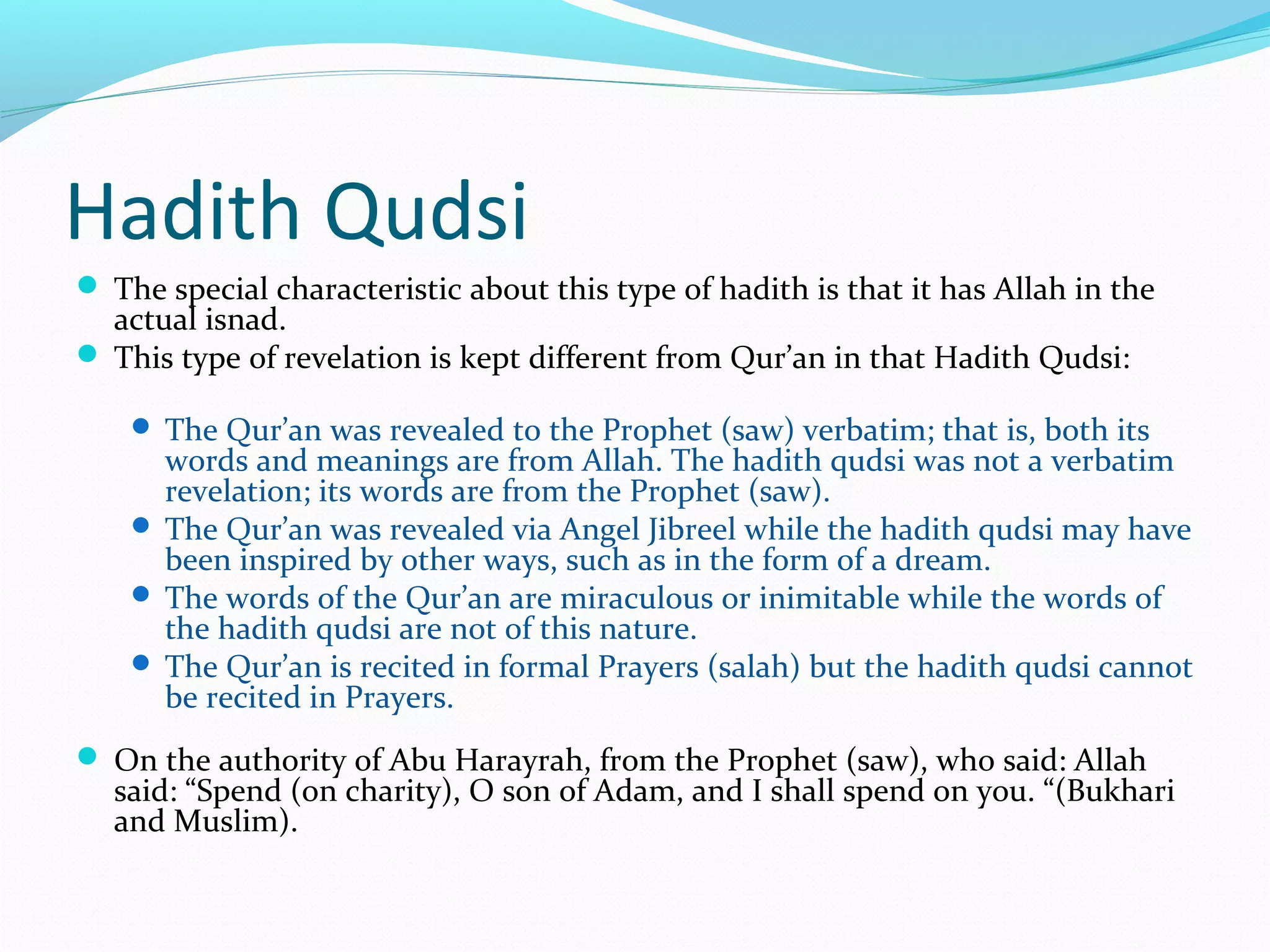 Hadith Qudsi
 The special characteristic about this type of hadith is that it has Allah in the
actual isnad.
 This type of revelation is kept different from Qur’an in that Hadith Qudsi:
 The Qur’an was revealed to the Prophet (saw) verbatim; that is, both its
words and meanings are from Allah. The hadith qudsi was not a verbatim
revelation; its words are from the Prophet (saw).
 The Qur’an was revealed via Angel Jibreel while the hadith qudsi may have
been inspired by other ways, such as in the form of a dream.
 The words of the Qur’an are miraculous or inimitable while the words of
the hadith qudsi are not of this nature.
 The Qur’an is recited in formal Prayers (salah) but the hadith qudsi cannot
be recited in Prayers.
 On the authority of Abu Harayrah, from the Prophet (saw), who said: Allah
said: “Spend (on charity), O son of Adam, and I shall spend on you. “(Bukhari
and Muslim).
 