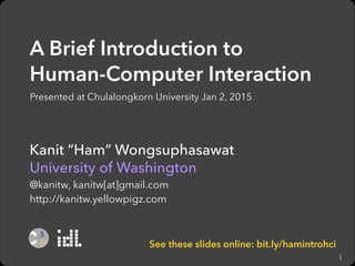 A Brief Introduction to  
Human-Computer Interaction
Presented at Chulalongkorn University Jan 2, 2014

Kanit “Ham” Wongsuphasawat
University of Washington
@kanitw, kanitw[at]gmail.com
http://kanitw.yellowpigz.com

See these slides online: bit.ly/hamintrohci
1

 