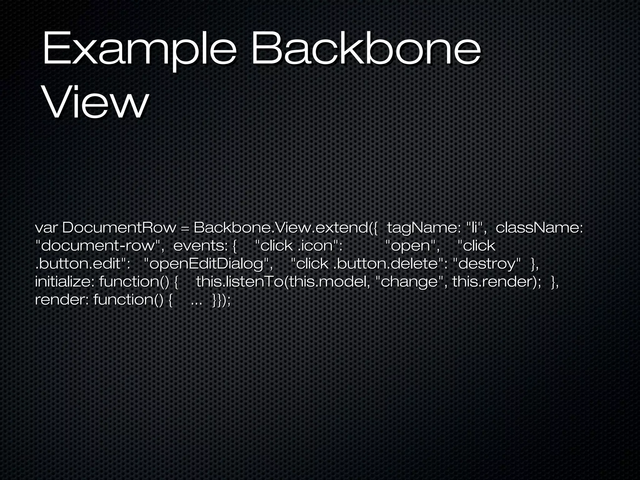 Example Backbone
View
var DocumentRow = Backbone.View.extend({ tagName: "li", className:
"document-row", events: { "click .icon":
"open", "click
.button.edit": "openEditDialog", "click .button.delete": "destroy" },
initialize: function() { this.listenTo(this.model, "change", this.render); },
render: function() { ... }});

 