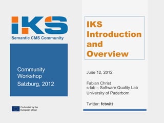 IKS
Semantic CMS Community
                         Introduction
                         and
                         Overview
  Community              June 12, 2012
  Workshop
  Salzburg, 2012         Fabian Christ
                         s-lab – Software Quality Lab
                         University of Paderborn

                         Twitter: fctwitt
   Co-funded by the
   European Union
 