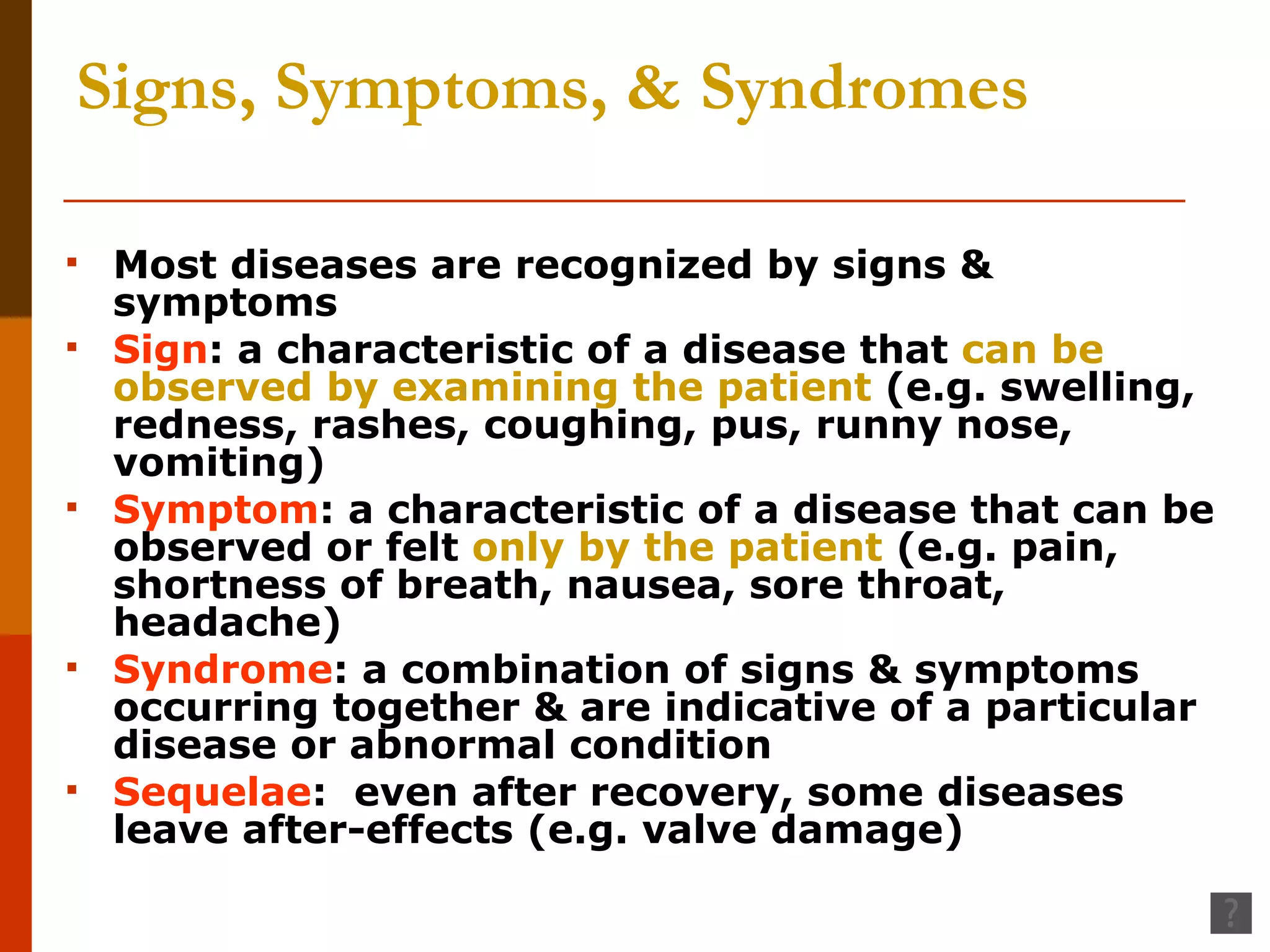 Signs, Symptoms, & Syndromes Most diseases are recognized by signs & symptoms Sign : a characteristic of a disease that  can be observed   by examining the patient  (e.g. swelling, redness, rashes, coughing, pus, runny nose, vomiting) Symptom : a characteristic of a disease that can be observed or felt  only by the patient  (e.g. pain, shortness of breath, nausea, sore throat, headache) Syndrome : a combination of signs & symptoms occurring together & are indicative of a particular disease or abnormal condition Sequelae :  even after recovery, some diseases leave after-effects (e.g. valve damage) 