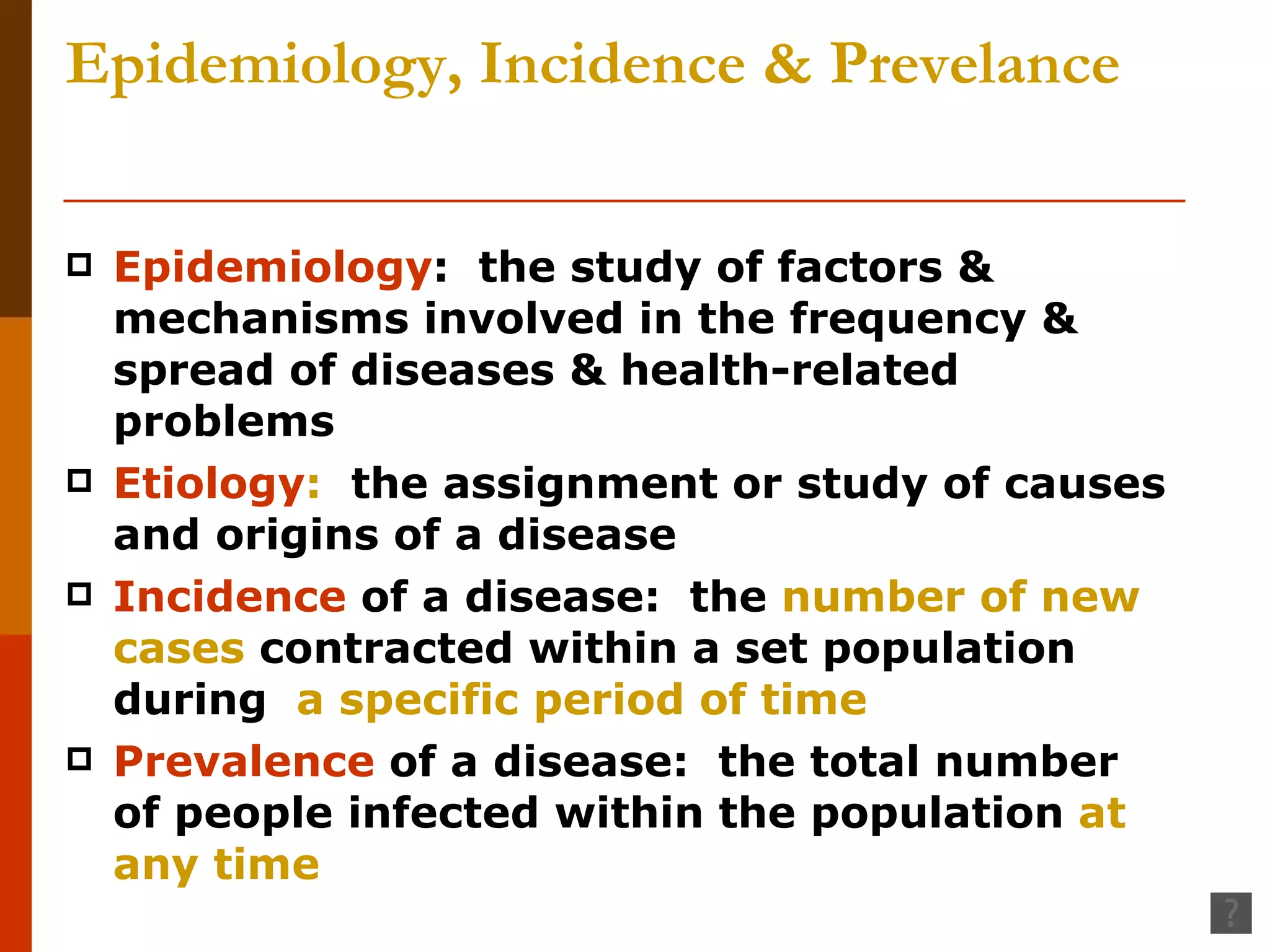 Epidemiology, Incidence & Prevelance Epidemiology :  the study of factors & mechanisms involved in the frequency & spread of diseases & health-related problems Etiology :   the assignment or study of causes and origins of a disease Incidence  of a disease:  the  number of new cases  contracted within a set population during  a specific period of time Prevalence  of a disease:  the total number of people infected within the population  at any time 