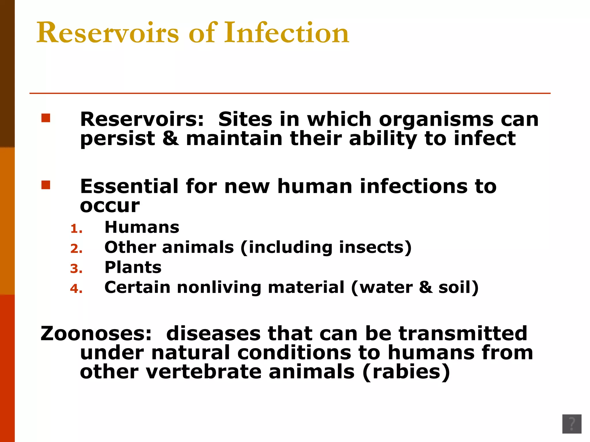 Reservoirs of Infection Reservoirs:  Sites in which organisms can persist & maintain their ability to infect Essential for new human infections to occur Humans Other animals (including insects) Plants Certain nonliving material (water & soil) Zoonoses:  diseases that can be transmitted under natural conditions to humans from other vertebrate animals (rabies) 