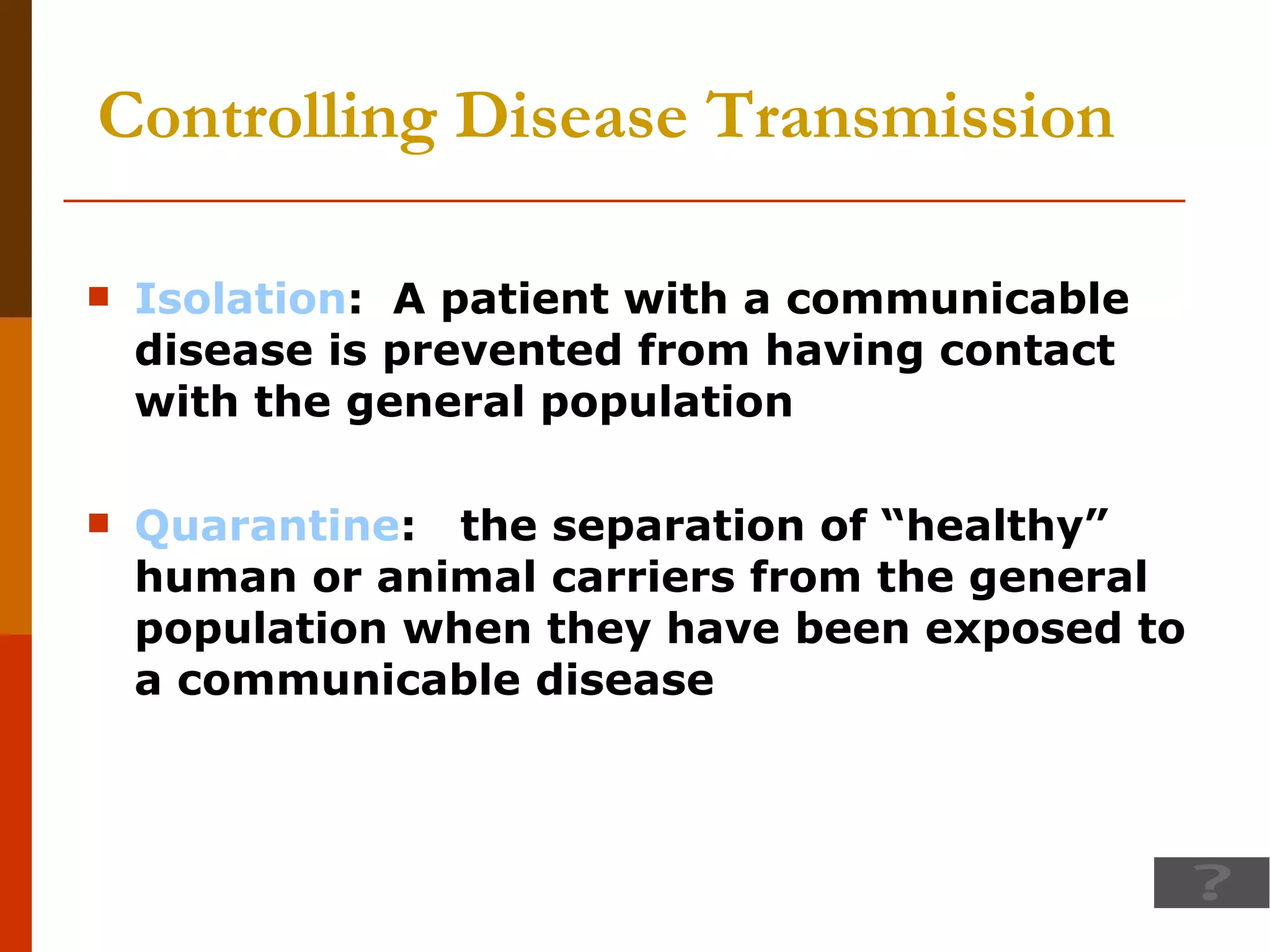 Controlling Disease Transmission Isolation :  A patient with a communicable disease is prevented from having contact with the general population Quarantine :  the separation of “healthy” human or animal carriers from the general population when they have been exposed to a communicable disease 