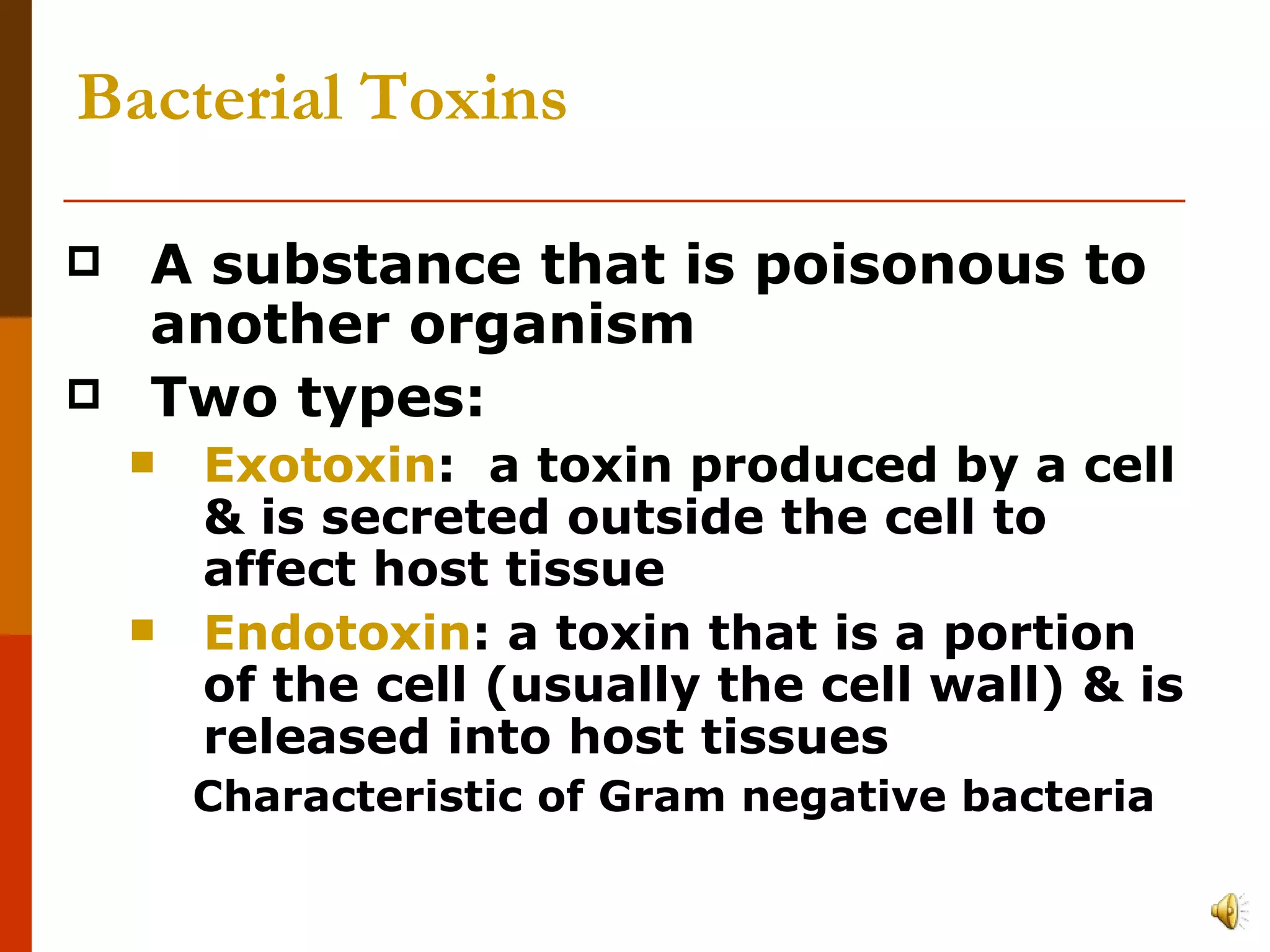 Bacterial Toxins A substance that is poisonous to another organism Two types: Exotoxin :  a toxin produced by a cell & is secreted outside the cell to affect host tissue Endotoxin : a toxin that is a portion of the cell (usually the cell wall) & is released into host tissues Characteristic of Gram negative bacteria 