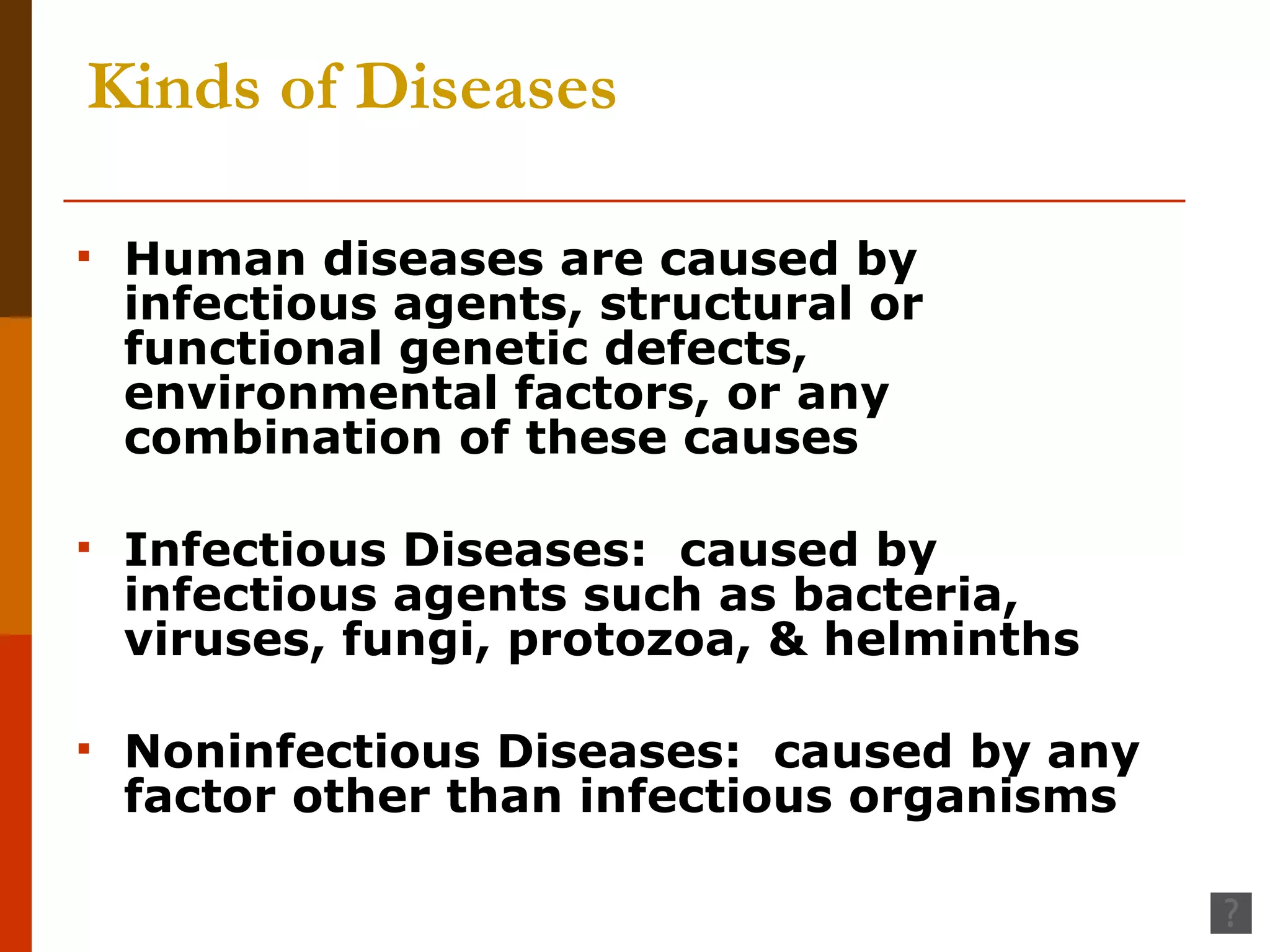 Kinds of Diseases Human diseases are caused by infectious agents, structural or functional genetic defects, environmental factors, or any combination of these causes Infectious Diseases:  caused by infectious agents such as bacteria, viruses, fungi, protozoa, & helminths Noninfectious Diseases:  caused by any factor other than infectious organisms 