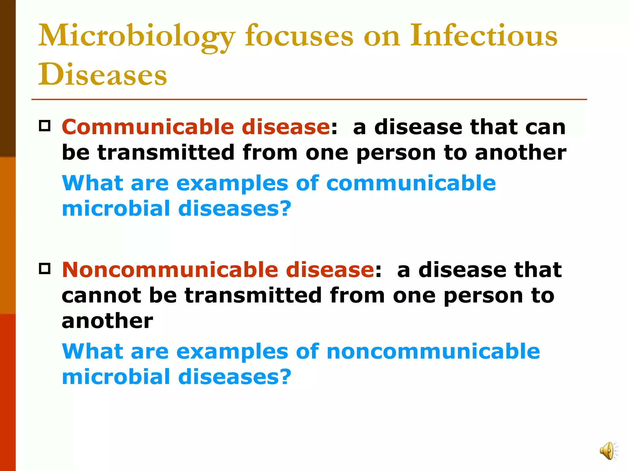 Microbiology focuses on Infectious Diseases Communicable disease :  a disease that can be transmitted from one person to another  What are examples of communicable microbial diseases? Noncommunicable disease :  a disease that cannot be transmitted from one person to another What are examples of noncommunicable microbial diseases? 